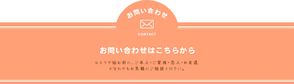 お問い合わせはこちらから ひとりで悩む前に、ご本人・ご家族・恋人・お友達、どなたでもお気軽にご相談ください。